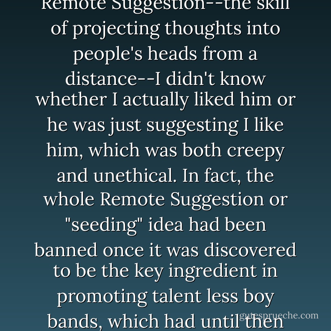 I liked him, but since his particular field of interest was Remote Suggestion--the skill of projecting thoughts into people's heads from a distance--I didn't know whether I actually liked him or he was just suggesting I like him, which was both creepy and unethical. In fact, the whole Remote Suggestion or "seeding" idea had been banned once it was discovered to be the key ingredient in promoting talent less boy bands, which had until then been something of a mystery. - Jasper Fforde