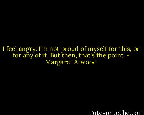I feel angry. I'm not proud of myself for this, or for any of it. But then, that's the point. - Margaret Atwood