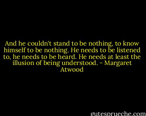 And he couldn't stand to be nothing, to know himself to be nothing. He needs to be listened to, he needs to be heard. He needs at least the illusion of being understood. - Margaret Atwood