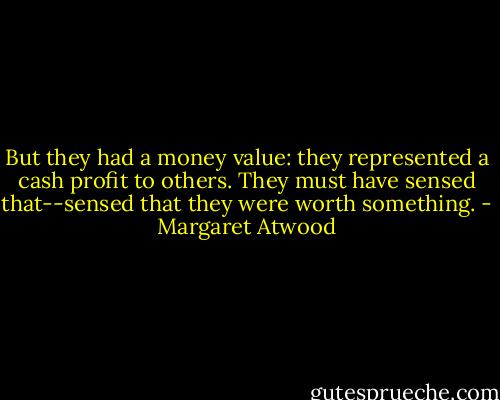 But they had a money value: they represented a cash profit to others. They must have sensed that--sensed that they were worth something. - Margaret Atwood