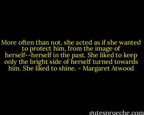 More often than not, she acted as if she wanted to protect him, from the image of herself--herself in the past. She liked to keep only the bright side of herself turned towards him. She liked to shine. - Margaret Atwood