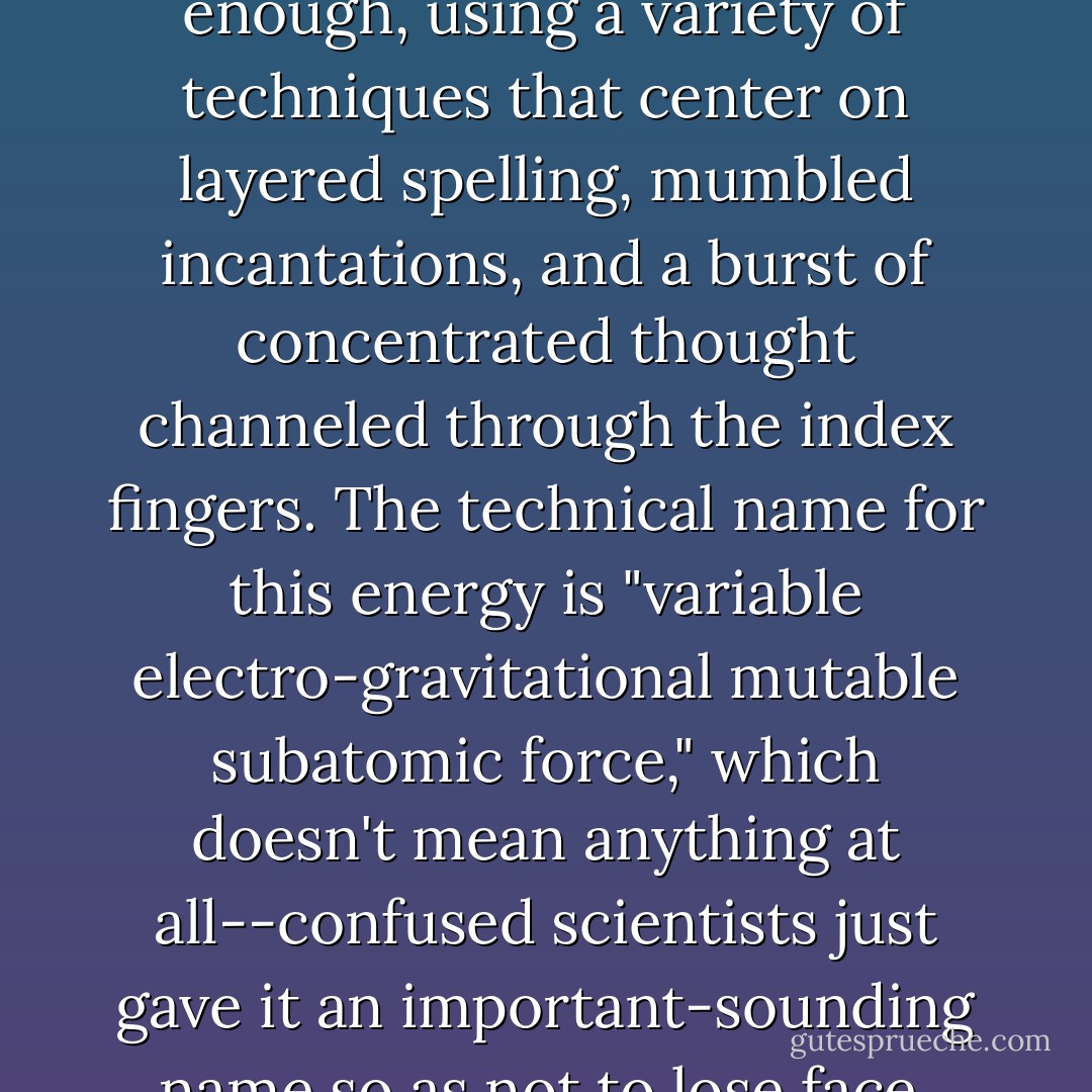 magic swirls about us like an invisible fog of energy that can be tapped by those gifted enough, using a variety of techniques that center on layered spelling, mumbled incantations, and a burst of concentrated thought channeled through the index fingers. The technical name for this energy is "variable electro-gravitational mutable subatomic force," which doesn't mean anything at all--confused scientists just gave it an important-sounding name so as not to lose face. The usual term is "wizidrical energy," or simply "the crackle. - Jasper Fforde