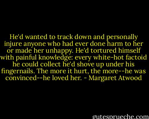 He'd wanted to track down and personally injure anyone who had ever done harm to her or made her unhappy. He'd tortured himself with painful knowledge: every white-hot factoid he could collect he'd shove up under his fingernails. The more it hurt, the more--he was convinced--he loved her. - Margaret Atwood
