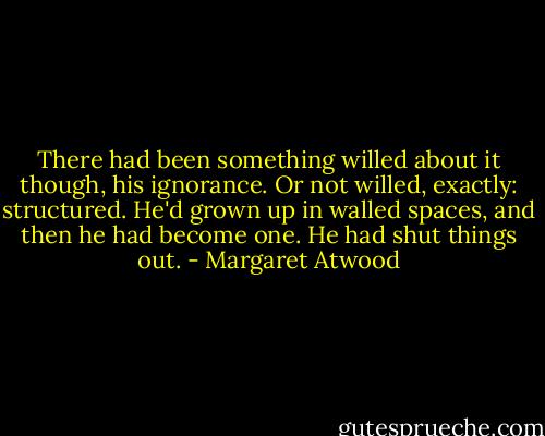 There had been something willed about it though, his ignorance. Or not willed, exactly: structured. He'd grown up in walled spaces, and then he had become one. He had shut things out. - Margaret Atwood