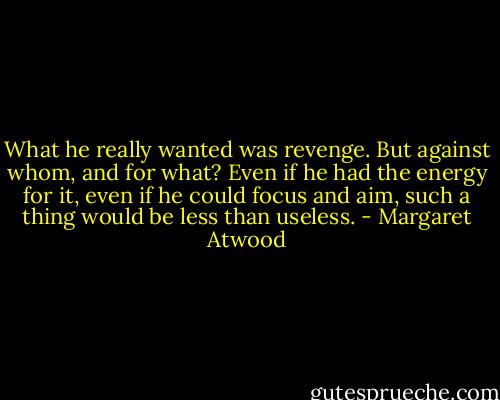 What he really wanted was revenge. But against whom, and for what? Even if he had the energy for it, even if he could focus and aim, such a thing would be less than useless. - Margaret Atwood