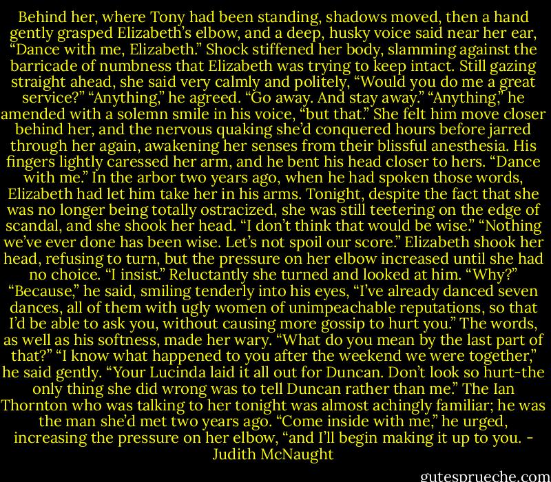 Behind her, where Tony had been standing, shadows moved, then a hand gently grasped Elizabeth’s elbow, and a deep, husky voice said near her ear, “Dance with me, Elizabeth.”<br />Shock stiffened her body, slamming against the barricade of numbness that Elizabeth was trying to keep intact. Still gazing straight ahead, she said very calmly and politely, “Would you do me a great service?”<br />“Anything,” he agreed.<br />“Go away. And stay away.”<br />“Anything,” he amended with a solemn smile in his voice, “but that.”<br />She felt him move closer behind her, and the nervous quaking she’d conquered hours before jarred through her again, awakening her senses from their blissful anesthesia. His fingers lightly caressed her arm, and he bent his head closer to hers. “Dance with me.”<br />In the arbor two years ago, when he had spoken those words, Elizabeth had let him take her in his arms. Tonight, despite the fact that she was no longer being totally ostracized, she was still teetering on the edge of scandal, and she shook her head. “I don’t think that would be wise.”<br />“Nothing we’ve ever done has been wise. Let’s not spoil our score.”<br />Elizabeth shook her head, refusing to turn, but the pressure on her elbow increased until she had no choice. “I insist.”<br />Reluctantly she turned and looked at him. “Why?”<br />“Because,” he said, smiling tenderly into his eyes, “I’ve already danced seven dances, all of them with ugly women of unimpeachable reputations, so that I’d be able to ask you, without causing more gossip to hurt you.”<br />The words, as well as his softness, made her wary. “What do you mean by the last part of that?”<br />“I know what happened to you after the weekend we were together,” he said gently. “Your Lucinda laid it all out for Duncan. Don’t look so hurt-the only thing she did wrong was to tell Duncan rather than me.”<br />The Ian Thornton who was talking to her tonight was almost achingly familiar; he was the man she’d met two years ago.<br />“Come inside with me,” he urged, increasing the pressure on her elbow, “and I’ll begin making it up to you. - Judith McNaught