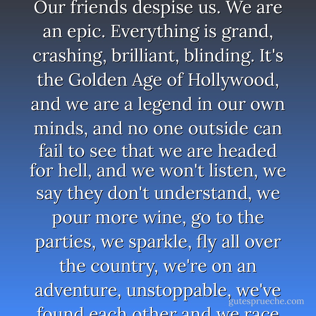 At first it's bliss. It's drunken, heady, intoxicating. It swallows the people we were - not particuarly wonderful people, but people who did our best, more or less - and spits out the monsters we are becoming.<br />Our friends despise us. We are an epic. Everything is grand, crashing, brilliant, blinding. It's the Golden Age of Hollywood, and we are a legend in our own minds, and no one outside can fail to see that we are headed for hell, and we won't listen, we say they don't understand, we pour more wine, go to the parties, we sparkle, fly all over the country, we're on an adventure, unstoppable, we've found each other and we race through our days like Mr. Toad in his yellow motorcar, with no idea where the brakes are and to hell with it anyway, we are on fire, drunk with something we call love. - Marya Hornbacher