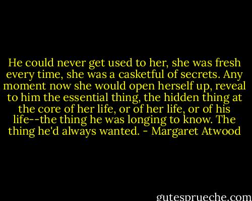 He could never get used to her, she was fresh every time, she was a casketful of secrets. Any moment now she would open herself up, reveal to him the essential thing, the hidden thing at the core of her life, or of her life, or of his life--the thing he was longing to know. The thing he'd always wanted. - Margaret Atwood
