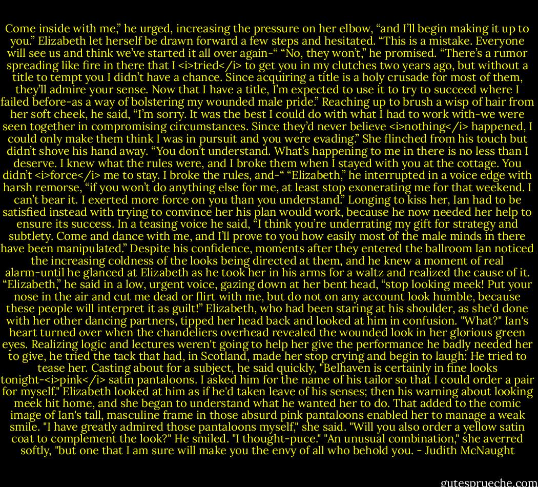 Come inside with me,” he urged, increasing the pressure on her elbow, “and I’ll begin making it up to you.”<br />Elizabeth let herself be drawn forward a few steps and hesitated. “This is a mistake. Everyone will see us and think we’ve started it all over again-“<br />“No, they won’t,” he promised. “There’s a rumor spreading like fire in there that I <i>tried</i> to get you in my clutches two years ago, but without a title to tempt you I didn’t have a chance. Since acquiring a title is a holy crusade for most of them, they’ll admire your sense. Now that I have a title, I’m expected to use it to try to succeed where I failed before-as a way of bolstering my wounded male pride.” Reaching up to brush a wisp of hair from her soft cheek, he said, “I’m sorry. It was the best I could do with what I had to work with-we were seen together in compromising circumstances. Since they’d never believe <i>nothing</i> happened, I could only make them think I was in pursuit and you were evading.”<br />She flinched from his touch but didn’t shove his hand away. “You don’t understand. What’s happening to me in there is no less than I deserve. I knew what the rules were, and I broke them when I stayed with you at the cottage. You didn’t <i>force</i> me to stay. I broke the rules, and-“<br />“Elizabeth,” he interrupted in a voice edge with harsh remorse, “if you won’t do anything else for me, at least stop exonerating me for that weekend. I can’t bear it. I exerted more force on you than you understand.”<br />Longing to kiss her, Ian had to be satisfied instead with trying to convince her his plan would work, because he now needed her help to ensure its success. In a teasing voice he said, “I think you’re underrating my gift for strategy and subtlety. Come and dance with me, and I’ll prove to you how easily most of the male minds in there have been manipulated.”<br />Despite his confidence, moments after they entered the ballroom Ian noticed the increasing coldness of the looks being directed at them, and he knew a moment of real alarm-until he glanced at Elizabeth as he took her in his arms for a waltz and realized the cause of it. “Elizabeth,” he said in a low, urgent voice, gazing down at her bent head, “stop looking meek! Put your nose in the air and cut me dead or flirt with me, but do not on any account look humble, because these people will interpret it as guilt!”<br />Elizabeth, who had been staring at his shoulder, as she'd done with her other dancing partners, tipped her head back and looked at him in confusion. "What?"<br />Ian's heart turned over when the chandeliers overhead revealed the wounded look in her glorious green eyes. Realizing logic and lectures weren't going to help her give the performance he badly needed her to give, he tried the tack that had, in Scotland, made her stop crying and begin to laugh: He tried to tease her. Casting about for a subject, he said quickly, "Belhaven is certainly in fine looks tonight-<i>pink</i> satin pantaloons. I asked him for the name of his tailor so that I could order a pair for myself."<br />Elizabeth looked at him as if he'd taken leave of his senses; then his warning about looking meek hit home, and she began to understand what he wanted her to do. That added to the comic image of Ian's tall, masculine frame in those absurd pink pantaloons enabled her to manage a weak smile. "I have greatly admired those pantaloons myself," she said. "Will you also order a yellow satin coat to complement the look?"<br />He smiled. "I thought-puce."<br />"An unusual combination," she averred softly, "but one that I am sure will make you the envy of all who behold you. - Judith McNaught