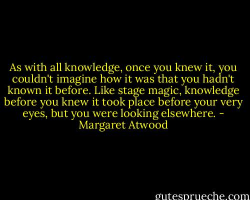 As with all knowledge, once you knew it, you couldn't imagine how it was that you hadn't known it before. Like stage magic, knowledge before you knew it took place before your very eyes, but you were looking elsewhere. - Margaret Atwood