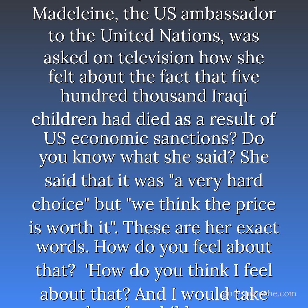 Tell me,' the man leans forward and says, 'have you heard of a lady called Madeleine? No? In 1996, this lady named Albright Madeleine, the US ambassador to the United Nations, was asked on television how she felt about the fact that five hundred thousand Iraqi children had died as a result of US economic sanctions? Do you know what she said? She said that it was "a very hard choice" but "we think the price is worth it". These are her exact words. How do you feel about that?<br /><br />'How do you think I feel about that? And I would take your love for children more seriously if you didn't have children cleaning your floors. - Nadeem Aslam