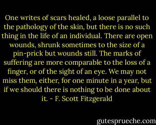 One writes of scars healed, a loose parallel to the pathology of the skin, but there is no such thing in the life of an individual. There are open wounds, shrunk sometimes to the size of a pin-prick but wounds still. The marks of suffering are more comparable to the loss of a finger, or of the sight of an eye. We may not miss them, either, for one minute in a year, but if we should there is nothing to be done about it. - F. Scott Fitzgerald