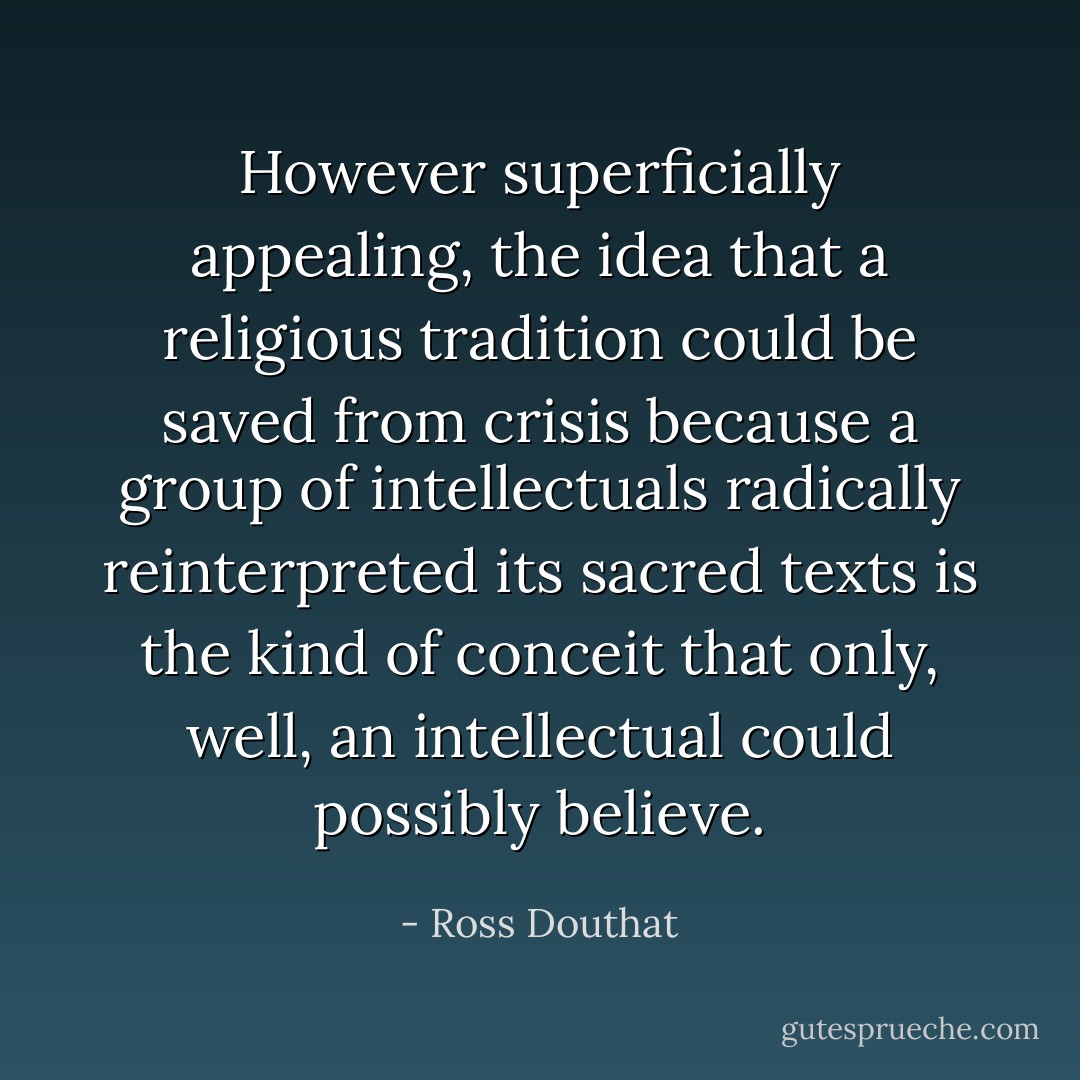 However superficially appealing, the idea that a religious tradition could be saved from crisis because a group of intellectuals radically reinterpreted its sacred texts is the kind of conceit that only, well, an intellectual could possibly believe. - Ross Douthat
