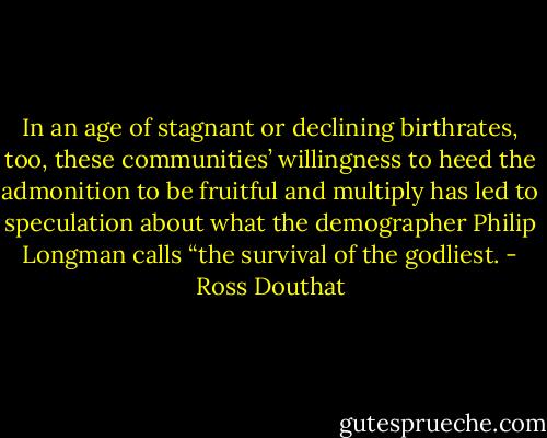 In an age of stagnant or declining birthrates, too, these communities’ willingness to heed the admonition to be fruitful and multiply has led to speculation about what the demographer Philip Longman calls “the survival of the godliest. - Ross Douthat