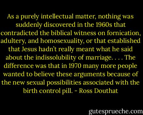 As a purely intellectual matter, nothing was suddenly discovered in the 1960s that contradicted the biblical witness on fornication, adultery, and homosexuality, or that established that Jesus hadn’t really meant what he said about the indissolubility of marriage. . . . The difference was that in 1970 many more people wanted to believe these arguments because of the new sexual possibilities associated with the birth control pill. - Ross Douthat