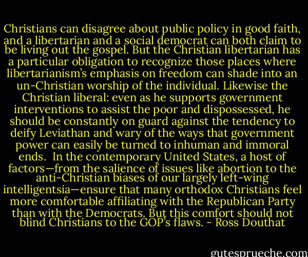 Christians can disagree about public policy in good faith, and a libertarian and a social democrat can both claim to be living out the gospel. But the Christian libertarian has a particular obligation to recognize those places where libertarianism’s emphasis on freedom can shade into an un-Christian worship of the individual. Likewise the Christian liberal: even as he supports government interventions to assist the poor and dispossessed, he should be constantly on guard against the tendency to deify Leviathan and wary of the ways that government power can easily be turned to inhuman and immoral ends.<br /><br />In the contemporary United States, a host of factors—from the salience of issues like abortion to the anti-Christian biases of our largely left-wing intelligentsia—ensure that many orthodox Christians feel more comfortable affiliating with the Republican Party than with the Democrats. But this comfort should not blind Christians to the GOP’s flaws. - Ross Douthat