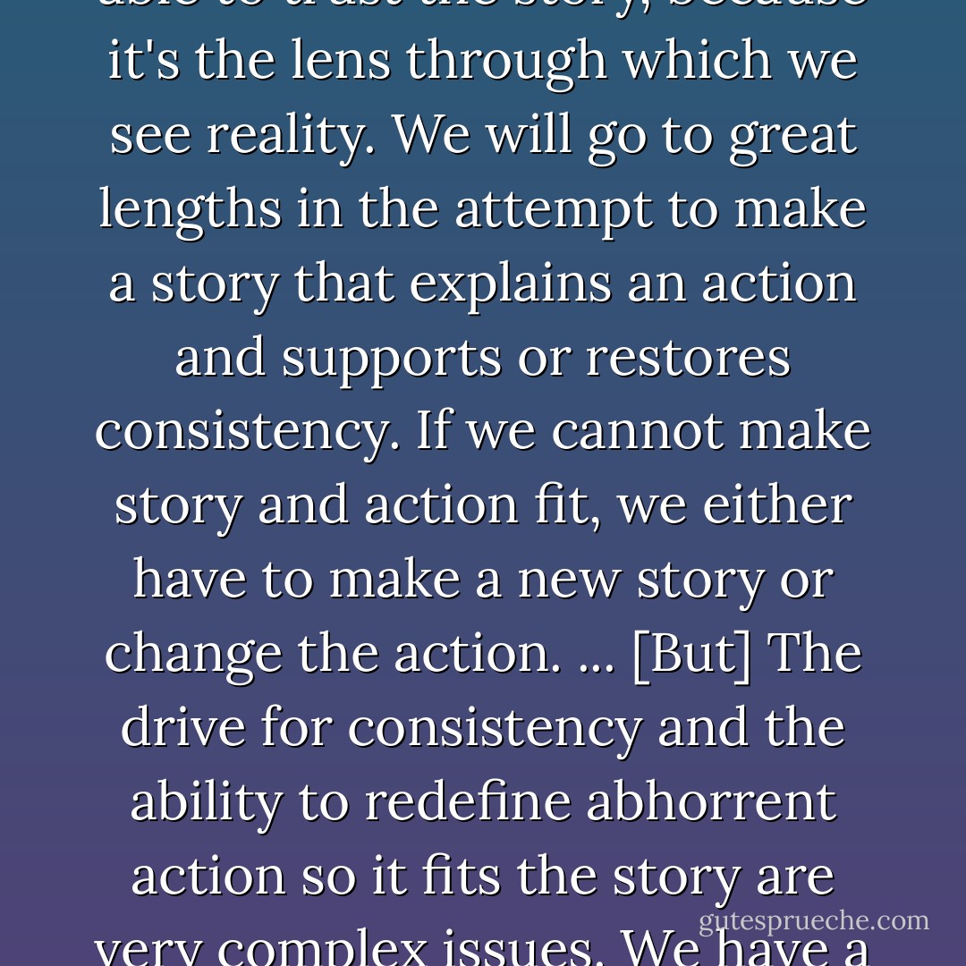 When story and behavior are consistent, we relax; when story and behavior are inconsistent, we get tense. We have a deep psychological need for our stories and behaviors to be consistent. We need to be able to trust the story, because it's the lens through which we see reality. We will go to great lengths in the attempt to make a story that explains an action and supports or restores consistency. If we cannot make story and action fit, we either have to make a new story or change the action. ... [But] The drive for consistency and the ability to redefine abhorrent action so it fits the story are very complex issues. We have a huge ability to continue believing stories we are told are true in order to stay comfortable with actions we don't want to change, or don't feel capable of changing. - Christina Baldwin