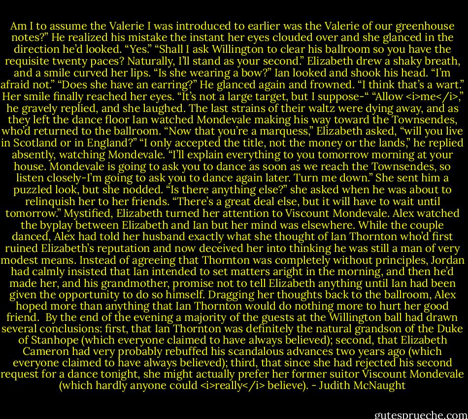 Am I to assume the Valerie I was introduced to earlier was the Valerie of our greenhouse notes?” He realized his mistake the instant her eyes clouded over and she glanced in the direction he’d looked.<br />“Yes.”<br />“Shall I ask Willington to clear his ballroom so you have the requisite twenty paces? Naturally, I’ll stand as your second.”<br />Elizabeth drew a shaky breath, and a smile curved her lips. “Is she wearing a bow?”<br />Ian looked and shook his head. “I’m afraid not.”<br />“Does she have an earring?”<br />He glanced again and frowned. “I think that’s a wart.”<br />Her smile finally reached her eyes. “It’s not a large target, but I suppose-“<br />“Allow <i>me</i>,” he gravely replied, and she laughed.<br />The last strains of their waltz were dying away, and as they left the dance floor Ian watched Mondevale making his way toward the Townsendes, who’d returned to the ballroom.<br />“Now that you’re a marquess,” Elizabeth asked, “will you live in Scotland or in England?”<br />“I only accepted the title, not the money or the lands,” he replied absently, watching Mondevale. “I’ll explain everything to you tomorrow morning at your house. Mondevale is going to ask you to dance as soon as we reach the Townsendes, so listen closely-I’m going to ask you to dance again later. Turn me down.”<br />She sent him a puzzled look, but she nodded. “Is there anything else?” she asked when he was about to relinquish her to her friends.<br />“There’s a great deal else, but it will have to wait until tomorrow.”<br />Mystified, Elizabeth turned her attention to Viscount Mondevale.<br />Alex watched the byplay between Elizabeth and Ian but her mind was elsewhere. While the couple danced, Alex had told her husband exactly what she thought of Ian Thornton who’d first ruined Elizabeth’s reputation and now deceived her into thinking he was still a man of very modest means. Instead of agreeing that Thornton was completely without principles, Jordan had calmly insisted that Ian intended to set matters aright in the morning, and then he’d made her, and his grandmother, promise not to tell Elizabeth anything until Ian had been given the opportunity to do so himself. Dragging her thoughts back to the ballroom, Alex hoped more than anything that Ian Thornton would do nothing more to hurt her good friend.<br /><br />By the end of the evening a majority of the guests at the Willington ball had drawn several conclusions: first, that Ian Thornton was definitely the natural grandson of the Duke of Stanhope (which everyone claimed to have always believed); second, that Elizabeth Cameron had very probably rebuffed his scandalous advances two years ago (which everyone claimed to have always believed); third, that since she had rejected his second request for a dance tonight, she might actually prefer her former suitor Viscount Mondevale (which hardly anyone could <i>really</i> believe). - Judith McNaught