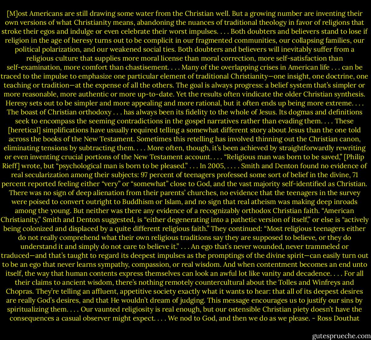 [M]ost Americans are still drawing some water from the Christian well. But a growing number are inventing their own versions of what Christianity means, abandoning the nuances of traditional theology in favor of religions that stroke their egos and indulge or even celebrate their worst impulses. . . .<br />Both doubters and believers stand to lose if religion in the age of heresy turns out to be complicit in our fragmented communities, our collapsing families, our political polarization, and our weakened social ties. Both doubters and believers will inevitably suffer from a religious culture that supplies more moral license than moral correction, more self-satisfaction than self-examination, more comfort than chastisement. . . .<br />Many of the overlapping crises in American life . . . can be traced to the impulse to emphasize one particular element of traditional Christianity—one insight, one doctrine, one teaching or tradition—at the expense of all the others. The goal is always progress: a belief system that’s simpler or more reasonable, more authentic or more up-to-date. Yet the results often vindicate the older Christian synthesis. Heresy sets out to be simpler and more appealing and more rational, but it often ends up being more extreme. . . .<br />The boast of Christian orthodoxy . . . has always been its fidelity to the whole of Jesus. Its dogmas and definitions seek to encompass the seeming contradictions in the gospel narratives rather than evading them. . . .<br />These [heretical] simplifications have usually required telling a somewhat different story about Jesus than the one told across the books of the New Testament. Sometimes this retelling has involved thinning out the Christian canon, eliminating tensions by subtracting them. . . . More often, though, it’s been achieved by straightforwardly rewriting or even inventing crucial portions of the New Testament account. . . .<br />“Religious man was born to be saved,” [Philip Rieff] wrote, but “psychological man is born to be pleased.” . . .<br />In 2005, . . . . Smith and Denton found no evidence of real secularization among their subjects: 97 percent of teenagers professed some sort of belief in the divine, 71 percent reported feeling either “very” or “somewhat” close to God, and the vast majority self-identified as Christian. There was no sign of deep alienation from their parents’ churches, no evidence that the teenagers in the survey were poised to convert outright to Buddhism or Islam, and no sign that real atheism was making deep inroads among the young.<br />But neither was there any evidence of a recognizably orthodox Christian faith. “American Christianity,” Smith and Denton suggested, is “either degenerating into a pathetic version of itself,” or else is “actively being colonized and displaced by a quite different religious faith.” They continued: “Most religious teenagers either do not really comprehend what their own religious traditions say they are supposed to believe, or they do understand it and simply do not care to believe it.” . . .<br />An ego that’s never wounded, never trammeled or traduced—and that’s taught to regard its deepest impulses as the promptings of the divine spirit—can easily turn out to be an ego that never learns sympathy, compassion, or real wisdom. And when contentment becomes an end unto itself, the way that human contents express themselves can look an awful lot like vanity and decadence. . . .<br />For all their claims to ancient wisdom, there’s nothing remotely countercultural about the Tolles and Winfreys and Chopras. They’re telling an affluent, appetitive society exactly what it wants to hear: that all of its deepest desires are really God’s desires, and that He wouldn’t dream of judging.<br />This message encourages us to justify our sins by spiritualizing them. . . .<br />Our vaunted religiosity is real enough, but our ostensible Christian piety doesn’t have the consequences a casual observer might expect. . . . We nod to God, and then we do as we please. - Ross Douthat
