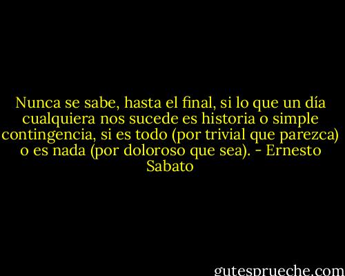 Nunca se sabe, hasta el final, si lo que un día cualquiera nos sucede es historia o simple contingencia, si es todo (por trivial que parezca) o es nada (por doloroso que sea). - Ernesto Sabato