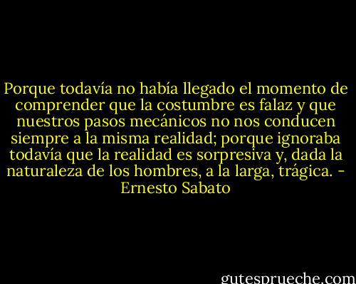 Porque todavía no había llegado el momento de comprender que la costumbre es falaz y que nuestros pasos mecánicos no nos conducen siempre a la misma realidad; porque ignoraba todavía que la realidad es sorpresiva y, dada la naturaleza de los hombres, a la larga, trágica. - Ernesto Sabato
