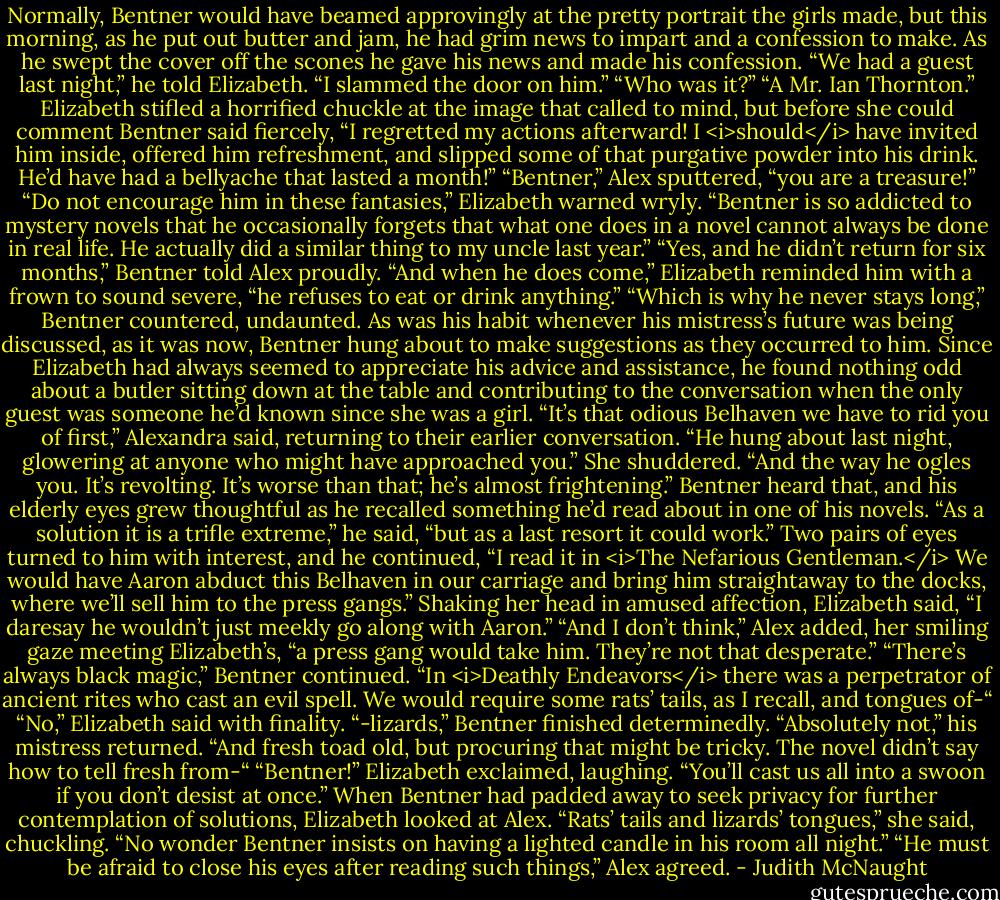 Normally, Bentner would have beamed approvingly at the pretty portrait the girls made, but this morning, as he put out butter and jam, he had grim news to impart and a confession to make. As he swept the cover off the scones he gave his news and made his confession.<br />“We had a guest last night,” he told Elizabeth. “I slammed the door on him.”<br />“Who was it?”<br />“A Mr. Ian Thornton.”<br />Elizabeth stifled a horrified chuckle at the image that called to mind, but before she could comment Bentner said fiercely, “I regretted my actions afterward! I <i>should</i> have invited him inside, offered him refreshment, and slipped some of that purgative powder into his drink. He’d have had a bellyache that lasted a month!”<br />“Bentner,” Alex sputtered, “you are a treasure!”<br />“Do not encourage him in these fantasies,” Elizabeth warned wryly. “Bentner is so addicted to mystery novels that he occasionally forgets that what one does in a novel cannot always be done in real life. He actually did a similar thing to my uncle last year.”<br />“Yes, and he didn’t return for six months,” Bentner told Alex proudly.<br />“And when he does come,” Elizabeth reminded him with a frown to sound severe, “he refuses to eat or drink anything.”<br />“Which is why he never stays long,” Bentner countered, undaunted. As was his habit whenever his mistress’s future was being discussed, as it was now, Bentner hung about to make suggestions as they occurred to him. Since Elizabeth had always seemed to appreciate his advice and assistance, he found nothing odd about a butler sitting down at the table and contributing to the conversation when the only guest was someone he’d known since she was a girl.<br />“It’s that odious Belhaven we have to rid you of first,” Alexandra said, returning to their earlier conversation. “He hung about last night, glowering at anyone who might have approached you.” She shuddered. “And the way he ogles you. It’s revolting. It’s worse than that; he’s almost frightening.”<br />Bentner heard that, and his elderly eyes grew thoughtful as he recalled something he’d read about in one of his novels. “As a solution it is a trifle extreme,” he said, “but as a last resort it could work.”<br />Two pairs of eyes turned to him with interest, and he continued, “I read it in <i>The Nefarious Gentleman.</i> We would have Aaron abduct this Belhaven in our carriage and bring him straightaway to the docks, where we’ll sell him to the press gangs.”<br />Shaking her head in amused affection, Elizabeth said, “I daresay he wouldn’t just meekly go along with Aaron.”<br />“And I don’t think,” Alex added, her smiling gaze meeting Elizabeth’s, “a press gang would take him. They’re not that desperate.”<br />“There’s always black magic,” Bentner continued. “In <i>Deathly Endeavors</i> there was a perpetrator of ancient rites who cast an evil spell. We would require some rats’ tails, as I recall, and tongues of-“<br />“No,” Elizabeth said with finality.<br />“-lizards,” Bentner finished determinedly.<br />“Absolutely not,” his mistress returned.<br />“And fresh toad old, but procuring that might be tricky. The novel didn’t say how to tell fresh from-“<br />“Bentner!” Elizabeth exclaimed, laughing. “You’ll cast us all into a swoon if you don’t desist at once.”<br />When Bentner had padded away to seek privacy for further contemplation of solutions, Elizabeth looked at Alex. “Rats’ tails and lizards’ tongues,” she said, chuckling. “No wonder Bentner insists on having a lighted candle in his room all night.”<br />“He must be afraid to close his eyes after reading such things,” Alex agreed. - Judith McNaught
