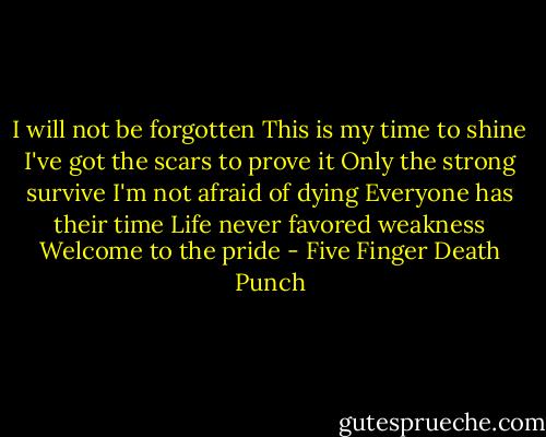 I will not be forgotten<br />This is my time to shine<br />I've got the scars to prove it<br />Only the strong survive<br />I'm not afraid of dying<br />Everyone has their time<br />Life never favored weakness<br />Welcome to the pride - Five Finger Death Punch