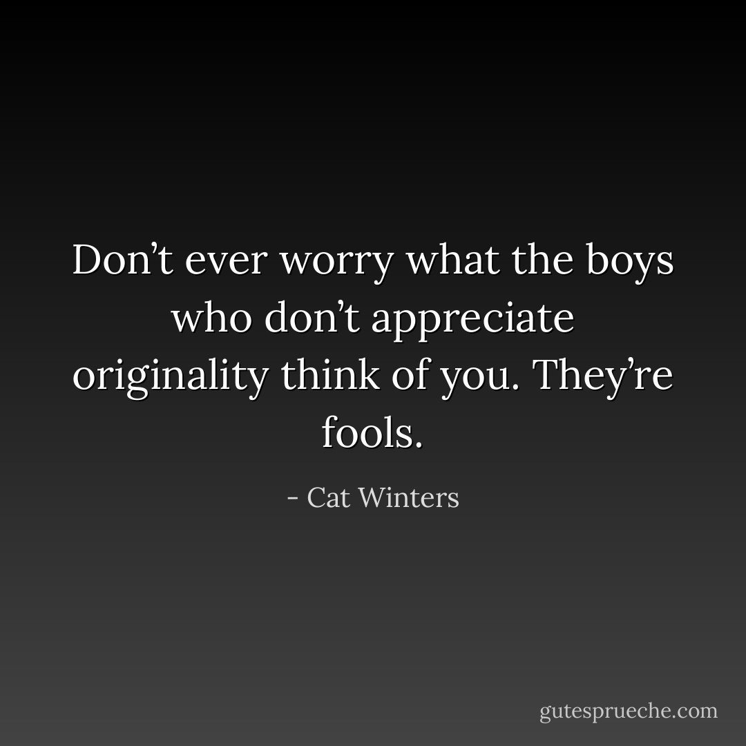 Don’t ever worry what the boys who don’t appreciate originality think of you. They’re fools. - Cat Winters