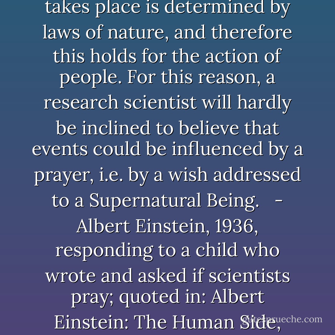 Scientific research is based on the idea that everything that takes place is determined by laws of nature, and therefore this holds for the action of people. For this reason, a research scientist will hardly be inclined to believe that events could be influenced by a prayer, i.e. by a wish addressed to a Supernatural Being. <br /><br />- Albert Einstein, 1936, responding to a child who wrote and asked if scientists pray; quoted in: Albert Einstein: The Human Side, edited by Helen Dukas  - Albert Einstein
