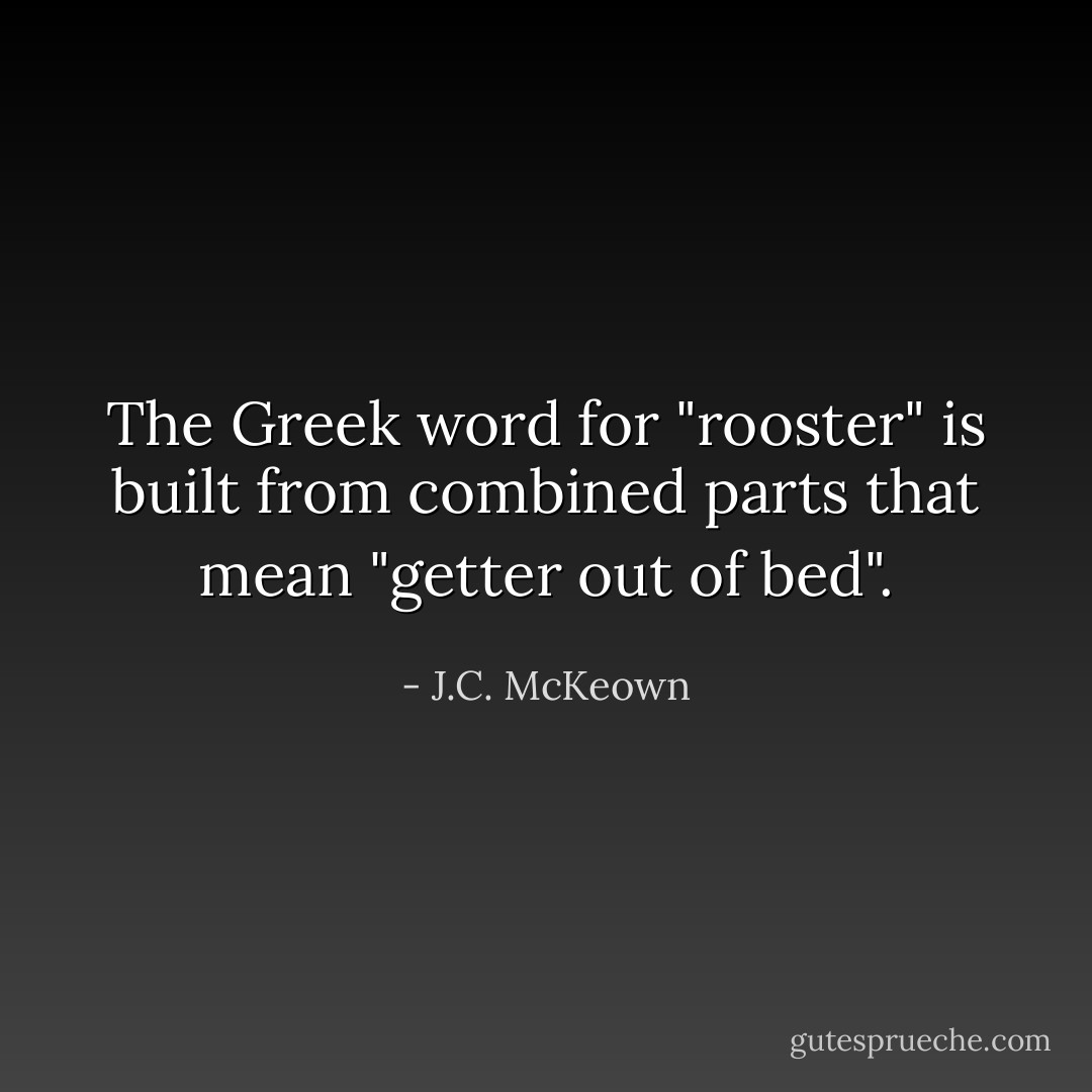 The Greek word for "rooster" is built from combined parts that mean "getter out of bed". - J.C. McKeown