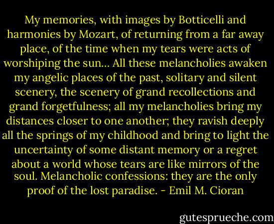My memories, with images by Botticelli and harmonies by Mozart, of returning from a far away place, of the time when my tears were acts of worshiping the sun… All these melancholies awaken my angelic places of the past, solitary and silent scenery, the scenery of grand recollections and grand forgetfulness; all my melancholies bring my distances closer to one another; they ravish deeply all the springs of my childhood and bring to light the uncertainty of some distant memory or a regret about a world whose tears are like mirrors of the soul. Melancholic confessions: they are the only proof of the lost paradise. - Emil M. Cioran