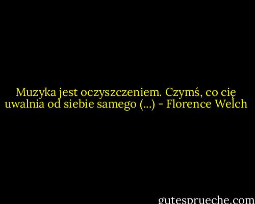 Muzyka jest oczyszczeniem. Czymś, co cię uwalnia od siebie samego (...) - Florence Welch