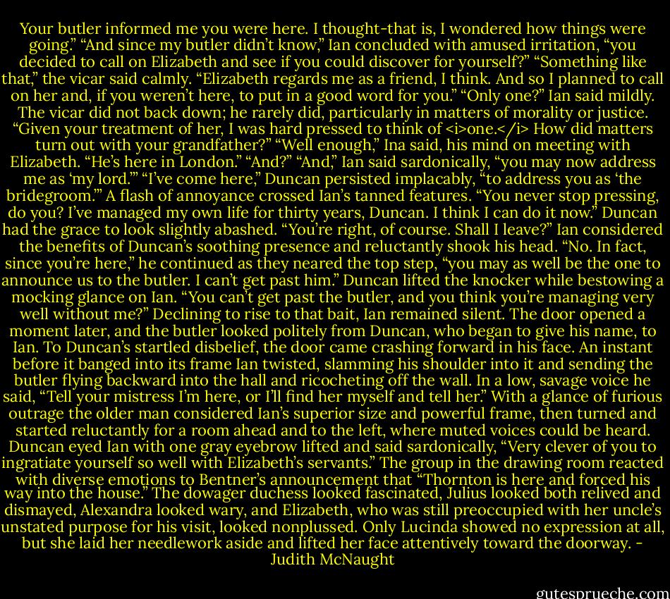 Your butler informed me you were here. I thought-that is, I wondered how things were going.”<br />“And since my butler didn’t know,” Ian concluded with amused irritation, “you decided to call on Elizabeth and see if you could discover for yourself?”<br />“Something like that,” the vicar said calmly. “Elizabeth regards me as a friend, I think. And so I planned to call on her and, if you weren’t here, to put in a good word for you.”<br />“Only one?” Ian said mildly.<br />The vicar did not back down; he rarely did, particularly in matters of morality or justice. “Given your treatment of her, I was hard pressed to think of <i>one.</i> How did matters turn out with your grandfather?”<br />“Well enough,” Ina said, his mind on meeting with Elizabeth. “He’s here in London.”<br />“And?”<br />“And,” Ian said sardonically, “you may now address me as ‘my lord.’”<br />“I’ve come here,” Duncan persisted implacably, “to address you as ‘the bridegroom.’”<br />A flash of annoyance crossed Ian’s tanned features. “You never stop pressing, do you? I’ve managed my own life for thirty years, Duncan. I think I can do it now.”<br />Duncan had the grace to look slightly abashed. “You’re right, of course. Shall I leave?”<br />Ian considered the benefits of Duncan’s soothing presence and reluctantly shook his head. “No. In fact, since you’re here,” he continued as they neared the top step, “you may as well be the one to announce us to the butler. I can’t get past him.”<br />Duncan lifted the knocker while bestowing a mocking glance on Ian. “You can’t get past the butler, and you think you’re managing very well without me?”<br />Declining to rise to that bait, Ian remained silent. The door opened a moment later, and the butler looked politely from Duncan, who began to give his name, to Ian. To Duncan’s startled disbelief, the door came crashing forward in his face. An instant before it banged into its frame Ian twisted, slamming his shoulder into it and sending the butler flying backward into the hall and ricocheting off the wall. In a low, savage voice he said, “Tell your mistress I’m here, or I’ll find her myself and tell her.”<br />With a glance of furious outrage the older man considered Ian’s superior size and powerful frame, then turned and started reluctantly for a room ahead and to the left, where muted voices could be heard.<br />Duncan eyed Ian with one gray eyebrow lifted and said sardonically, “Very clever of you to ingratiate yourself so well with Elizabeth’s servants.”<br />The group in the drawing room reacted with diverse emotions to Bentner’s announcement that “Thornton is here and forced his way into the house.” The dowager duchess looked fascinated, Julius looked both relived and dismayed, Alexandra looked wary, and Elizabeth, who was still preoccupied with her uncle’s unstated purpose for his visit, looked nonplussed. Only Lucinda showed no expression at all, but she laid her needlework aside and lifted her face attentively toward the doorway. - Judith McNaught
