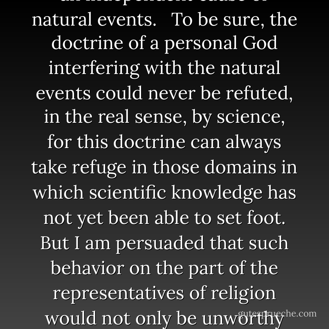 The more a man is imbued with the ordered regularity of all events the firmer becomes his conviction that there is no room left by the side of this ordered regularity for causes of a different nature. For him neither the rule of human nor the rule of divine will exist as an independent cause of natural events. <br /><br />To be sure, the doctrine of a personal God interfering with the natural events could never be refuted, in the real sense, by science, for this doctrine can always take refuge in those domains in which scientific knowledge has not yet been able to set foot. But I am persuaded that such behavior on the part of the representatives of religion would not only be unworthy but also fatal. <br /><br />For a doctrine which is able to maintain itself not in clear light but only in the dark, will of necessity lose its effect on mankind, with incalculable harm to human progress.<br /><br />- Science and Religion (1941) - Albert Einstein