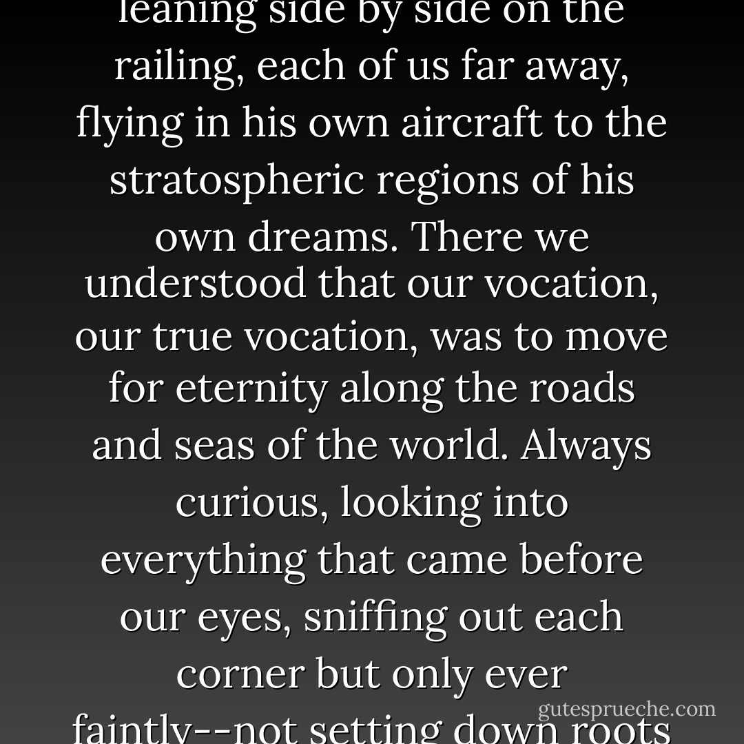 All night, after the exhausting games of canasta, we would look over the immense sea, full of white-flecked and green reflections, the two of us leaning side by side on the railing, each of us far away, flying in his own aircraft to the stratospheric regions of his own dreams. There we understood that our vocation, our true vocation, was to move for eternity along the roads and seas of the world. Always curious, looking into everything that came before our eyes, sniffing out each corner but only ever faintly--not setting down roots in any land or staying long enough to see the substratum of things the outer limits would suffice. - Ernesto Che Guevara