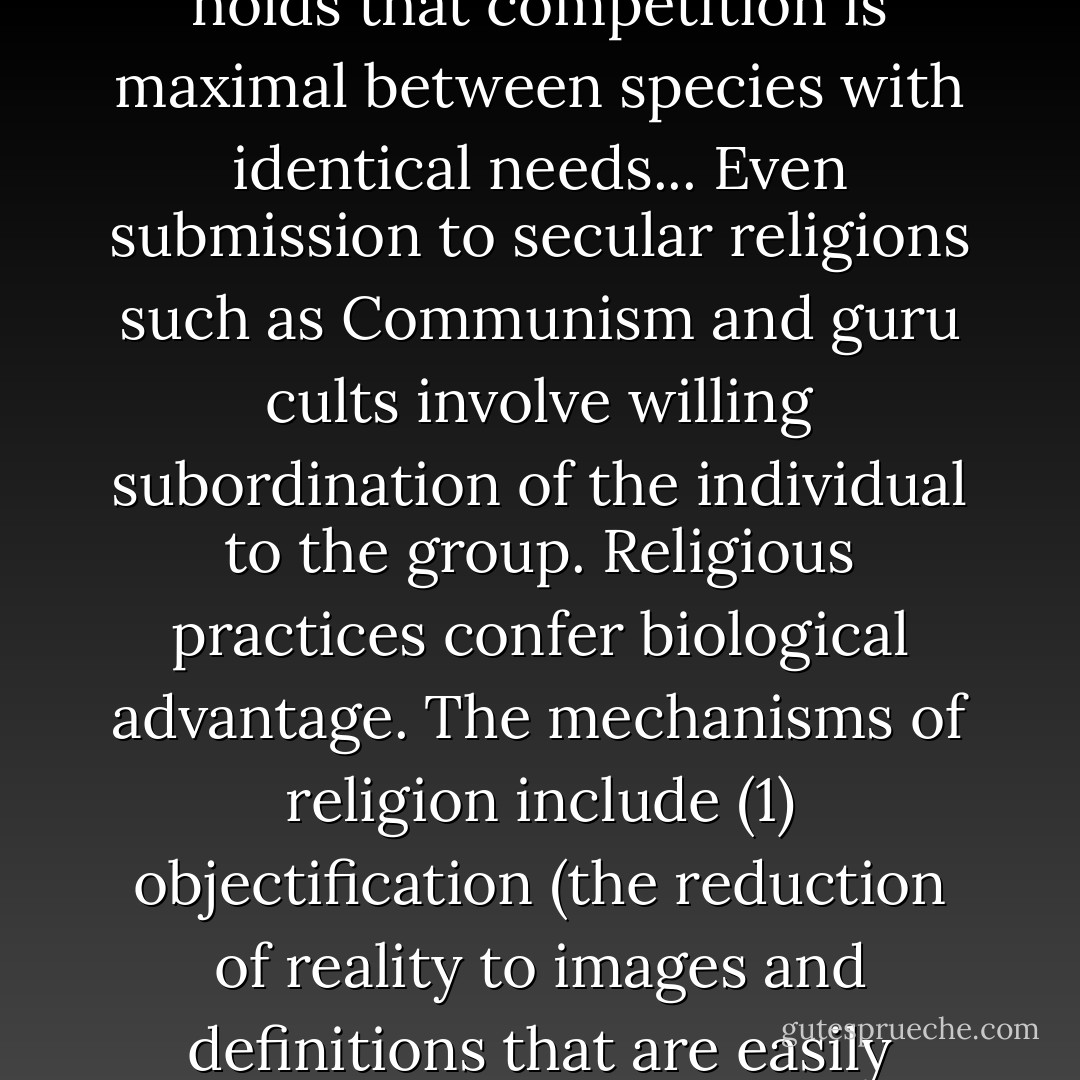 The predisposition to religious belief is an ineradicable part of human behavior. Mankind has produced 100,000 religions. It is an illusion to think that scientific humanism and learning will dispel religious belief. Men would rather believe than know... A kind of Darwinistic survival of the fittest has occurred with religions... The ecological principle called Gause's law holds that competition is maximal between species with identical needs... Even submission to secular religions such as Communism and guru cults involve willing subordination of the individual to the group. Religious practices confer biological advantage. The mechanisms of religion include (1) objectification (the reduction of reality to images and definitions that are easily understood and cannot be refuted), (2) commitment through faith (a kind of tribalism enacted through self-surrender), (3) and myth (the narratives that explain the tribe's favored position on the earth, often incorporating supernatural forces struggling for control, apocalypse, and millennium). - Edward O. Wilson