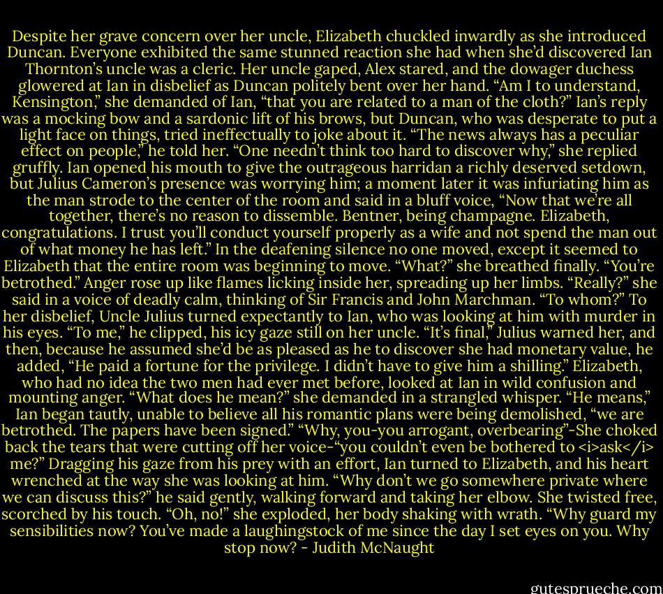 Despite her grave concern over her uncle, Elizabeth chuckled inwardly as she introduced Duncan. Everyone exhibited the same stunned reaction she had when she’d discovered Ian Thornton’s uncle was a cleric. Her uncle gaped, Alex stared, and the dowager duchess glowered at Ian in disbelief as Duncan politely bent over her hand. “Am I to understand, Kensington,” she demanded of Ian, “that you are related to a man of the cloth?”<br />Ian’s reply was a mocking bow and a sardonic lift of his brows, but Duncan, who was desperate to put a light face on things, tried ineffectually to joke about it. “The news always has a peculiar effect on people,” he told her.<br />“One needn’t think too hard to discover why,” she replied gruffly.<br />Ian opened his mouth to give the outrageous harridan a richly deserved setdown, but Julius Cameron’s presence was worrying him; a moment later it was infuriating him as the man strode to the center of the room and said in a bluff voice, “Now that we’re all together, there’s no reason to dissemble. Bentner, being champagne. Elizabeth, congratulations. I trust you’ll conduct yourself properly as a wife and not spend the man out of what money he has left.”<br />In the deafening silence no one moved, except it seemed to Elizabeth that the entire room was beginning to move. “What?” she breathed finally.<br />“You’re betrothed.”<br />Anger rose up like flames licking inside her, spreading up her limbs. “Really?” she said in a voice of deadly calm, thinking of Sir Francis and John Marchman. “To whom?”<br />To her disbelief, Uncle Julius turned expectantly to Ian, who was looking at him with murder in his eyes. “To me,” he clipped, his icy gaze still on her uncle.<br />“It’s final,” Julius warned her, and then, because he assumed she’d be as pleased as he to discover she had monetary value, he added, “He paid a fortune for the privilege. I didn’t have to give him a shilling.” Elizabeth, who had no idea the two men had ever met before, looked at Ian in wild confusion and mounting anger. “What does he mean?” she demanded in a strangled whisper.<br />“He means,” Ian began tautly, unable to believe all his romantic plans were being demolished, “we are betrothed. The papers have been signed.”<br />“Why, you-you arrogant, overbearing”-She choked back the tears that were cutting off her voice-“you couldn’t even be bothered to <i>ask</i> me?”<br />Dragging his gaze from his prey with an effort, Ian turned to Elizabeth, and his heart wrenched at the way she was looking at him. “Why don’t we go somewhere private where we can discuss this?” he said gently, walking forward and taking her elbow.<br />She twisted free, scorched by his touch. “Oh, no!” she exploded, her body shaking with wrath. “Why guard my sensibilities now? You’ve made a laughingstock of me since the day I set eyes on you. Why stop now? - Judith McNaught