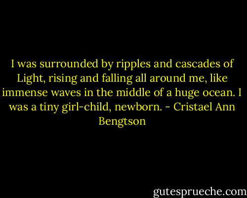 I was surrounded by ripples and cascades of Light, rising and falling all around me, like immense waves in the middle of a huge ocean. I was a tiny girl-child, newborn. - Cristael Ann Bengtson