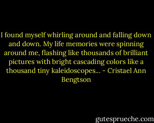 I found myself whirling around and falling down and down. My life memories were spinning around me, flashing like thousands of brilliant pictures with bright cascading colors like a thousand tiny kaleidoscopes... - Cristael Ann Bengtson