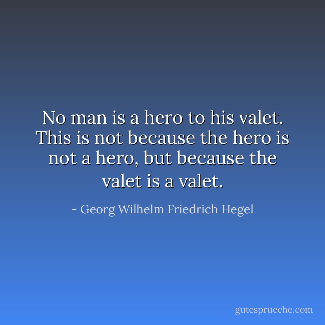 No man is a hero to his valet. This is not because the hero is not a hero, but because the valet is a valet. - Georg Wilhelm Friedrich Hegel