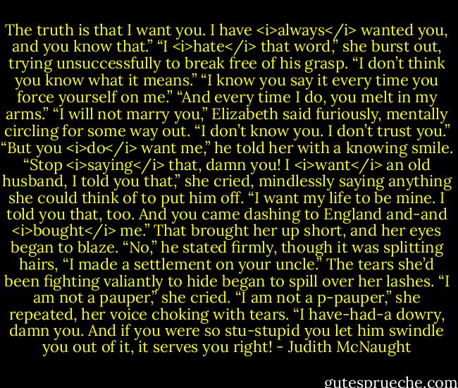 The truth is that I want you. I have <i>always</i> wanted you, and you know that.”<br />“I <i>hate</i> that word,” she burst out, trying unsuccessfully to break free of his grasp.<br />“I don’t think you know what it means.”<br />“I know you say it every time you force yourself on me.”<br />“And every time I do, you melt in my arms.”<br />“I will not marry you,” Elizabeth said furiously, mentally circling for some way out. “I don’t know you. I don’t trust you.”<br />“But you <i>do</i> want me,” he told her with a knowing smile.<br />“Stop <i>saying</i> that, damn you! I <i>want</i> an old husband, I told you that,” she cried, mindlessly saying anything she could think of to put him off. “I want my life to be mine. I told you that, too. And you came dashing to England and-and <i>bought</i> me.” That brought her up short, and her eyes began to blaze.<br />“No,” he stated firmly, though it was splitting hairs, “I made a settlement on your uncle.”<br />The tears she’d been fighting valiantly to hide began to spill over her lashes. “I am not a pauper,” she cried. “I am not a p-pauper,” she repeated, her voice choking with tears. “I have-had-a dowry, damn you. And if you were so stu-stupid you let him swindle you out of it, it serves you right! - Judith McNaught