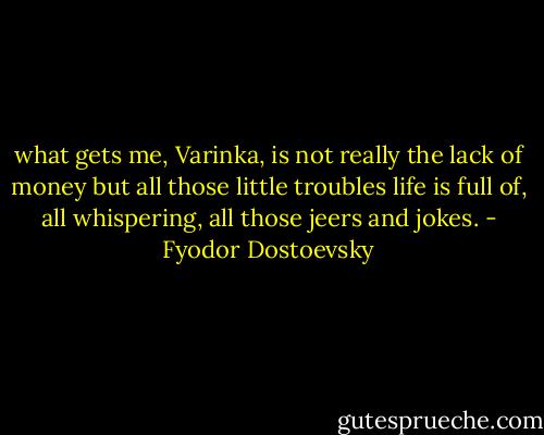 what gets me, Varinka, is not really the lack of money but all those little troubles life is full of, all whispering, all those jeers and jokes. - Fyodor Dostoevsky