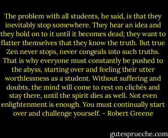 The problem with all students, he said, is that they inevitably stop somewhere. They hear an idea and they hold on to it until it becomes dead; they want to flatter themselves that they know the truth. But true Zen never stops, never congeals into such truths. That is why everyone must constantly be pushed to the abyss, starting over and feeling their utter worthlessness as a student. Without suffering and doubts, the mind will come to rest on clichés and stay there, until the spirit dies as well. Not even enlightenment is enough. You must continually start over and challenge yourself. - Robert Greene