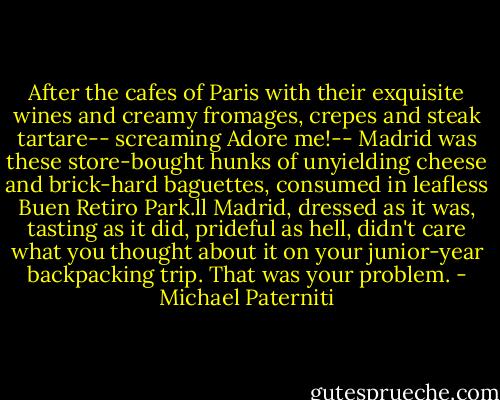 After the cafes of Paris with their exquisite wines and creamy fromages, crepes and steak tartare-- screaming Adore me!-- Madrid was these store-bought hunks of unyielding cheese and brick-hard baguettes, consumed in leafless Buen Retiro Park.ll Madrid, dressed as it was, tasting as it did, prideful as hell, didn't care what you thought about it on your junior-year backpacking trip. That was your problem. - Michael Paterniti