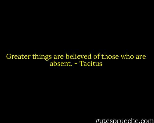 Greater things are believed of those who are absent. - Tacitus