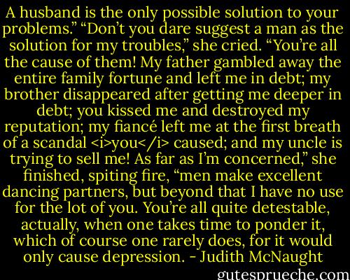 A husband is the only possible solution to your problems.”<br />“Don’t you dare suggest a man as the solution for my troubles,” she cried. “You’re all the cause of them! My father gambled away the entire family fortune and left me in debt; my brother disappeared after getting me deeper in debt; you kissed me and destroyed my reputation; my fiancé left me at the first breath of a scandal <i>you</i> caused; and my uncle is trying to sell me! As far as I’m concerned,” she finished, spiting fire, “men make excellent dancing partners, but beyond that I have no use for the lot of you. You’re all quite detestable, actually, when one takes time to ponder it, which of course one rarely does, for it would only cause depression. - Judith McNaught