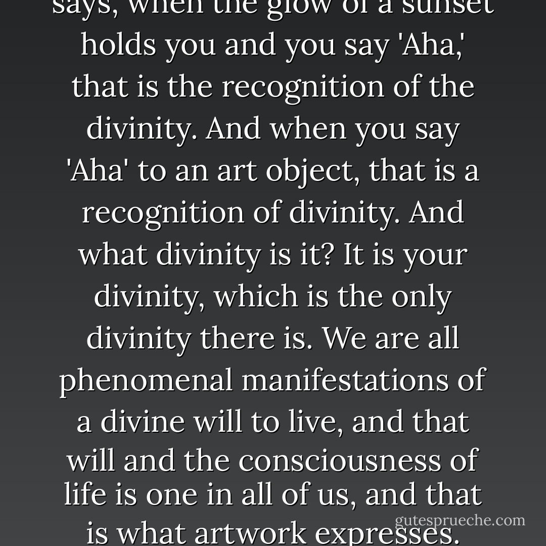 In one of the Upanishads it says, when the glow of a sunset holds you and you say 'Aha,' that is the recognition of the divinity. And when you say 'Aha' to an art object, that is a recognition of divinity. And what divinity is it? It is your divinity, which is the only divinity there is. We are all phenomenal manifestations of a divine will to live, and that will and the consciousness of life is one in all of us, and that is what artwork expresses. - Joseph Campbell