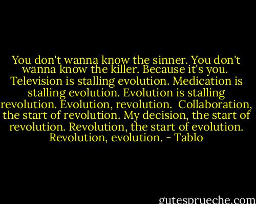 You don't wanna know the sinner.<br />You don't wanna know the killer. Because it's you.<br /><br />Television is stalling evolution.<br />Medication is stalling evolution.<br />Evolution is stalling revolution. Evolution, revolution.<br /><br />Collaboration, the start of revolution.<br />My decision, the start of revolution.<br />Revolution, the start of evolution. Revolution, evolution. - Tablo