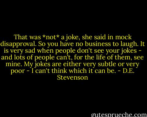 That was *not* a joke, she said in mock disapproval. So you have no business to laugh. It is very sad when people don't see your jokes - and lots of people can't, for the life of them, see mine. My jokes are either very subtle or very poor - I can't think which it can be. - D.E. Stevenson