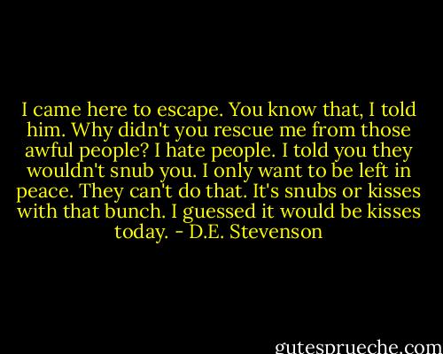 I came here to escape. You know that, I told him. Why didn't you rescue me from those awful people? I hate people.<br />I told you they wouldn't snub you.<br />I only want to be left in peace.<br />They can't do that. It's snubs or kisses with that bunch. I guessed it would be kisses today. - D.E. Stevenson